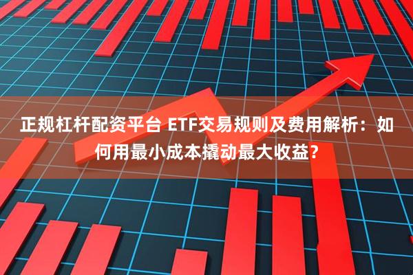 正规杠杆配资平台 ETF交易规则及费用解析：如何用最小成本撬动最大收益？