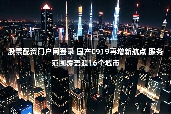 股票配资门户网登录 国产C919再增新航点 服务范围覆盖超16个城市