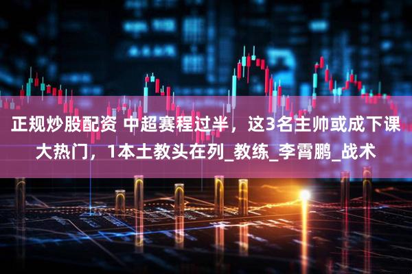 正规炒股配资 中超赛程过半，这3名主帅或成下课大热门，1本土教头在列_教练_李霄鹏_战术