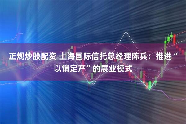 正规炒股配资 上海国际信托总经理陈兵：推进“以销定产”的展业模式