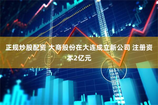 正规炒股配资 大商股份在大连成立新公司 注册资本2亿元