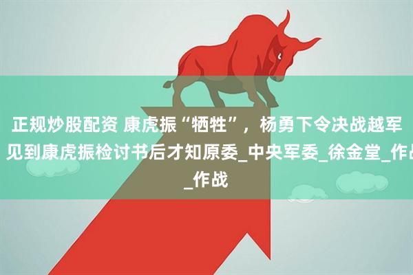 正规炒股配资 康虎振“牺牲”，杨勇下令决战越军，见到康虎振检讨书后才知原委_中央军委_徐金堂_作战