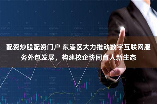 配资炒股配资门户 东港区大力推动数字互联网服务外包发展，构建校企协同育人新生态