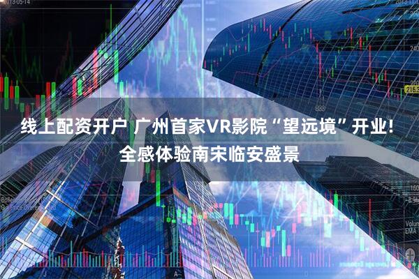 线上配资开户 广州首家VR影院“望远境”开业! 全感体验南宋临安盛景
