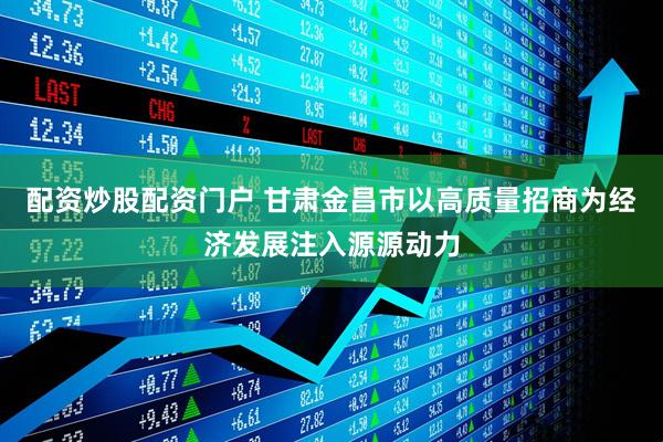配资炒股配资门户 甘肃金昌市以高质量招商为经济发展注入源源动力
