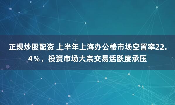 正规炒股配资 上半年上海办公楼市场空置率22.4％，投资市场大宗交易活跃度承压