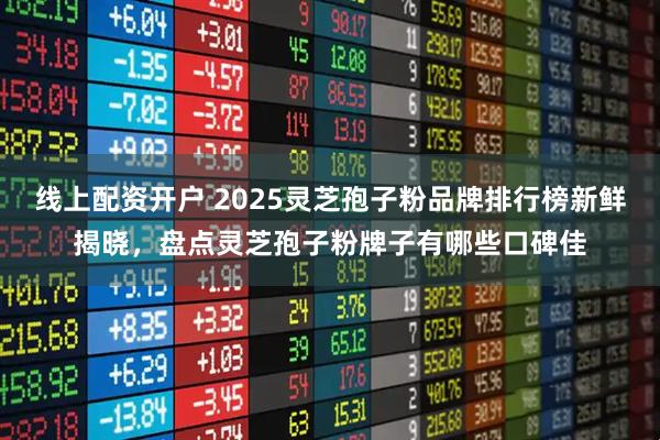 线上配资开户 2025灵芝孢子粉品牌排行榜新鲜揭晓，盘点灵芝孢子粉牌子有哪些口碑佳