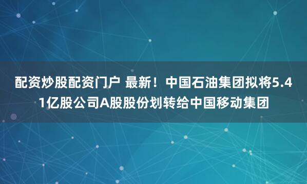 配资炒股配资门户 最新！中国石油集团拟将5.41亿股公司A股股份划转给中国移动集团