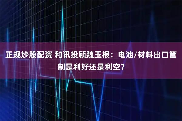 正规炒股配资 和讯投顾魏玉根：电池/材料出口管制是利好还是利空？
