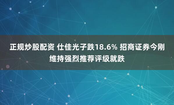 正规炒股配资 仕佳光子跌18.6% 招商证券今刚维持强烈推荐评级就跌