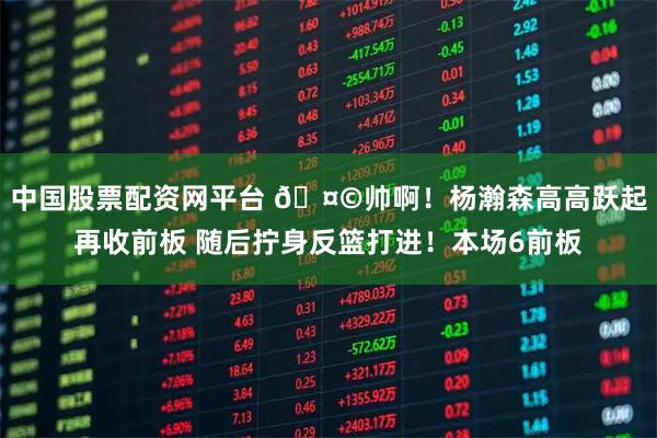 中国股票配资网平台 🤩帅啊！杨瀚森高高跃起再收前板 随后拧身反篮打进！本场6前板