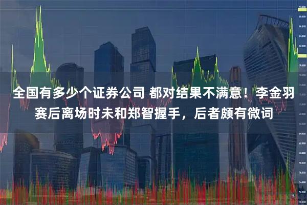 全国有多少个证券公司 都对结果不满意！李金羽赛后离场时未和郑智握手，后者颇有微词
